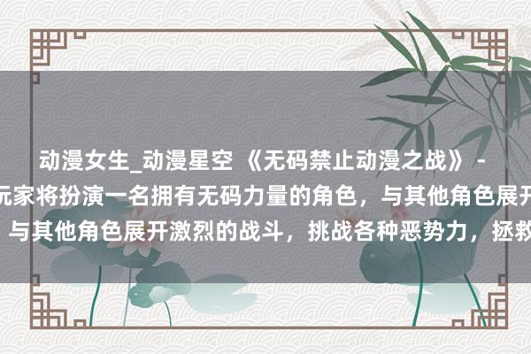 动漫女生_动漫星空 《无码禁止动漫之战》 - 在这个日本动漫游戏中，玩家将扮演一名拥有无码力量的角色，与其他角色展开激烈的战斗，挑战各种恶势力，拯救动漫世界。