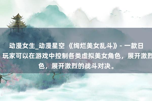 动漫女生_动漫星空 《绚烂美女乱斗》- 一款日本动漫游戏，玩家可以在游戏中控制各类虚拟美女角色，展开激烈的战斗对决。