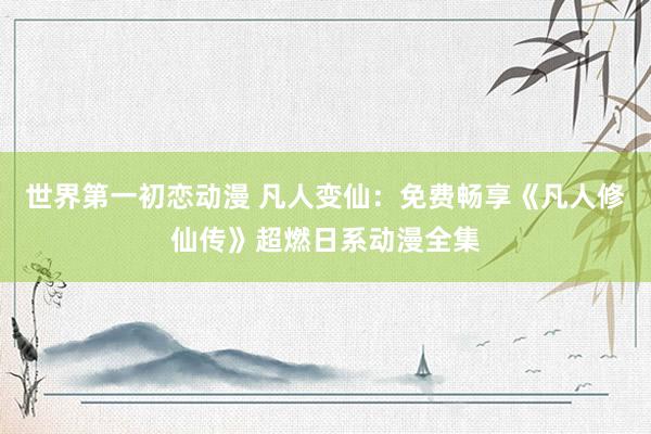 世界第一初恋动漫 凡人变仙：免费畅享《凡人修仙传》超燃日系动漫全集
