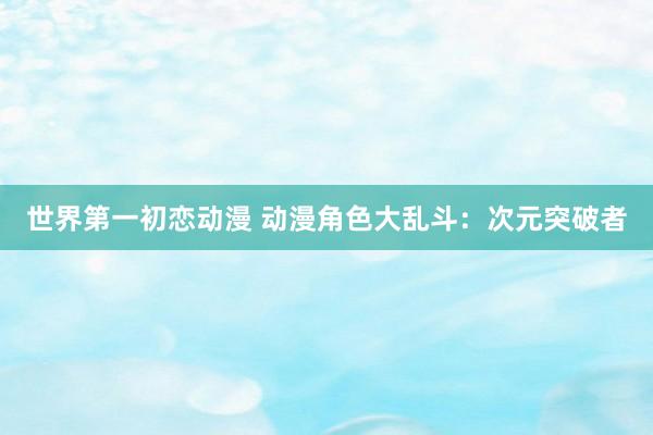 世界第一初恋动漫 动漫角色大乱斗：次元突破者