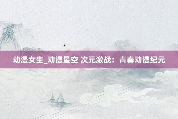 动漫女生_动漫星空 次元激战：青春动漫纪元