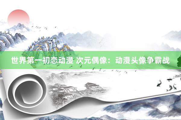 世界第一初恋动漫 次元偶像：动漫头像争霸战