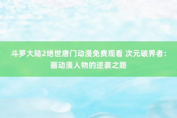斗罗大陆2绝世唐门动漫免费观看 次元破界者：画动漫人物的逆袭之路