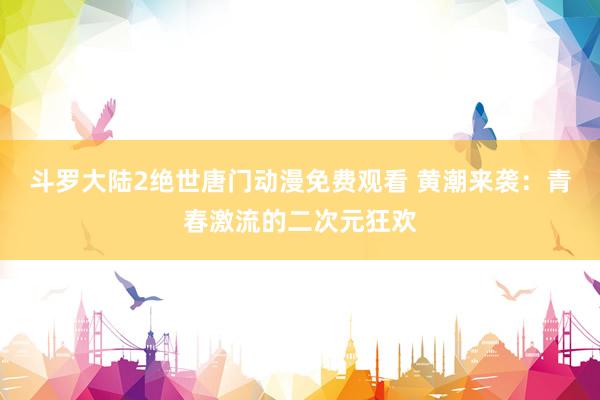 斗罗大陆2绝世唐门动漫免费观看 黄潮来袭：青春激流的二次元狂欢
