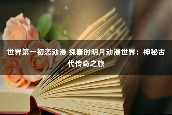 世界第一初恋动漫 探秦时明月动漫世界：神秘古代传奇之旅