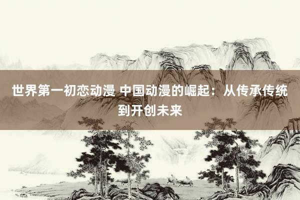世界第一初恋动漫 中国动漫的崛起：从传承传统到开创未来