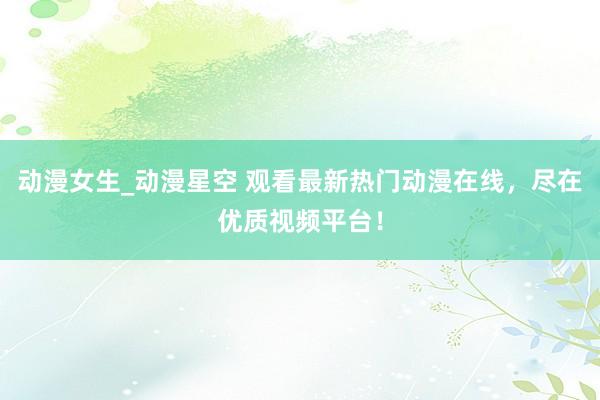 动漫女生_动漫星空 观看最新热门动漫在线，尽在优质视频平台！