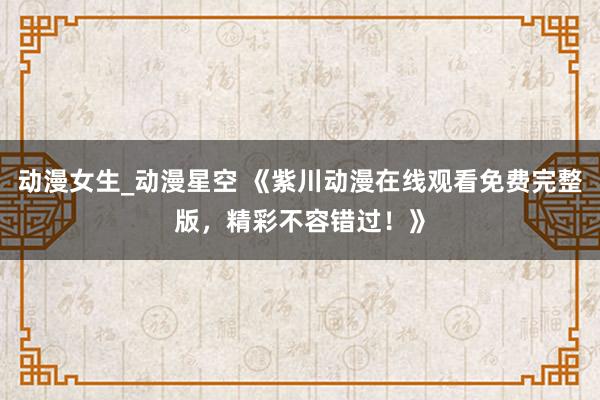 动漫女生_动漫星空 《紫川动漫在线观看免费完整版，精彩不容错过！》