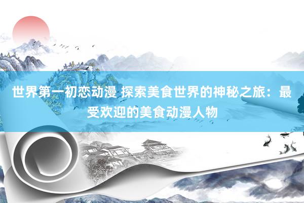世界第一初恋动漫 探索美食世界的神秘之旅：最受欢迎的美食动漫人物