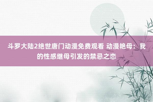 斗罗大陆2绝世唐门动漫免费观看 动漫艳母：我的性感继母引发的禁忌之恋