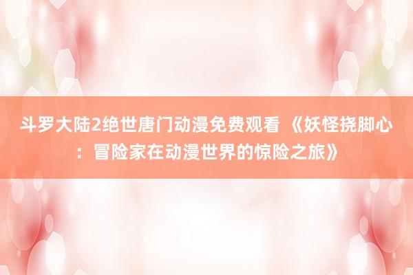 斗罗大陆2绝世唐门动漫免费观看 《妖怪挠脚心：冒险家在动漫世界的惊险之旅》