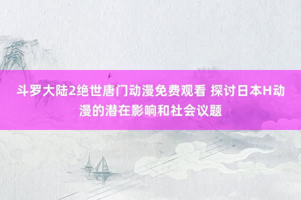 斗罗大陆2绝世唐门动漫免费观看 探讨日本H动漫的潜在影响和社会议题