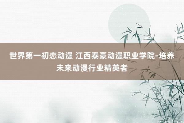 世界第一初恋动漫 江西泰豪动漫职业学院-培养未来动漫行业精英者