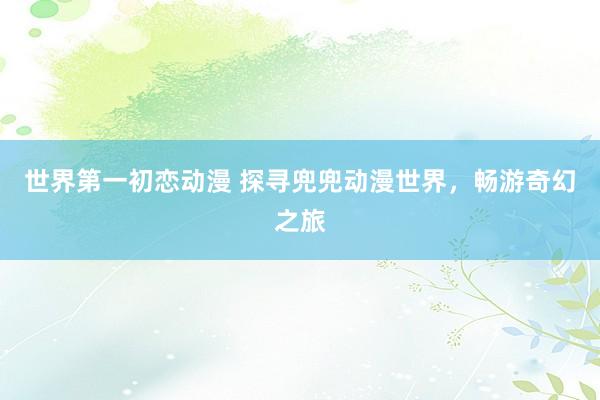 世界第一初恋动漫 探寻兜兜动漫世界，畅游奇幻之旅