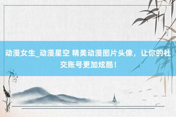 动漫女生_动漫星空 精美动漫图片头像，让你的社交账号更加炫酷！