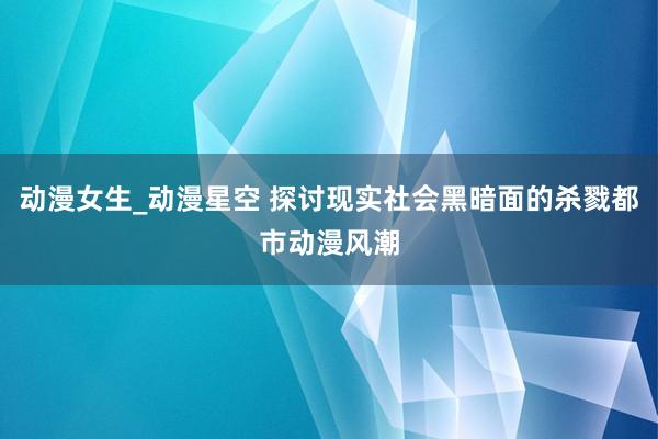 动漫女生_动漫星空 探讨现实社会黑暗面的杀戮都市动漫风潮
