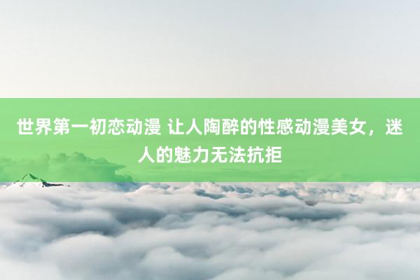 世界第一初恋动漫 让人陶醉的性感动漫美女，迷人的魅力无法抗拒
