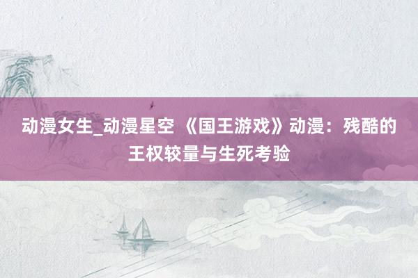 动漫女生_动漫星空 《国王游戏》动漫：残酷的王权较量与生死考验