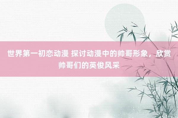 世界第一初恋动漫 探讨动漫中的帅哥形象，欣赏帅哥们的英俊风采