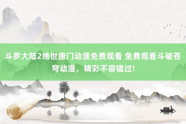斗罗大陆2绝世唐门动漫免费观看 免费观看斗破苍穹动漫，精彩不容错过!