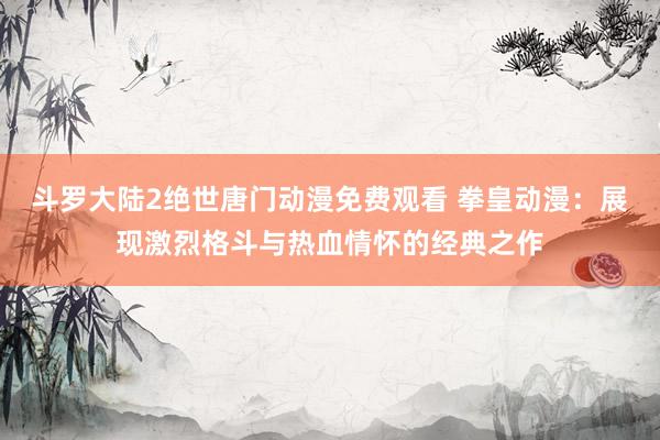 斗罗大陆2绝世唐门动漫免费观看 拳皇动漫：展现激烈格斗与热血情怀的经典之作