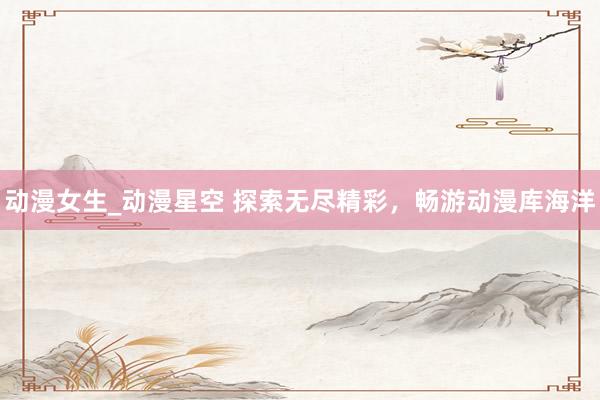 动漫女生_动漫星空 探索无尽精彩，畅游动漫库海洋