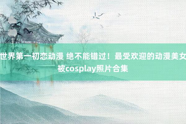 世界第一初恋动漫 绝不能错过！最受欢迎的动漫美女被cosplay照片合集