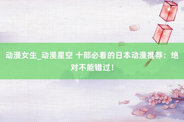动漫女生_动漫星空 十部必看的日本动漫推荐：绝对不能错过！