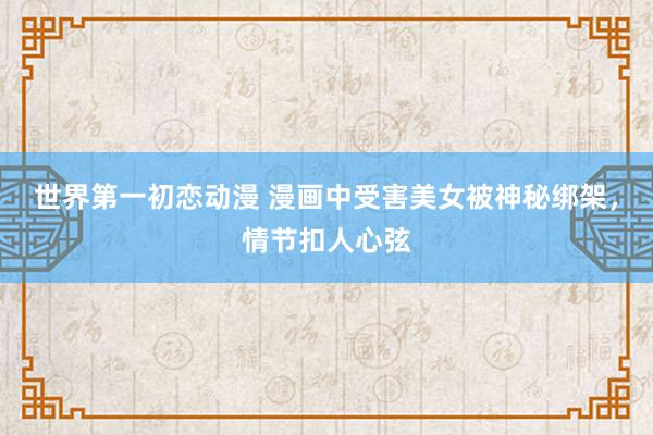 世界第一初恋动漫 漫画中受害美女被神秘绑架，情节扣人心弦