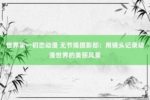 世界第一初恋动漫 无节操摄影部：用镜头记录动漫世界的美丽风景