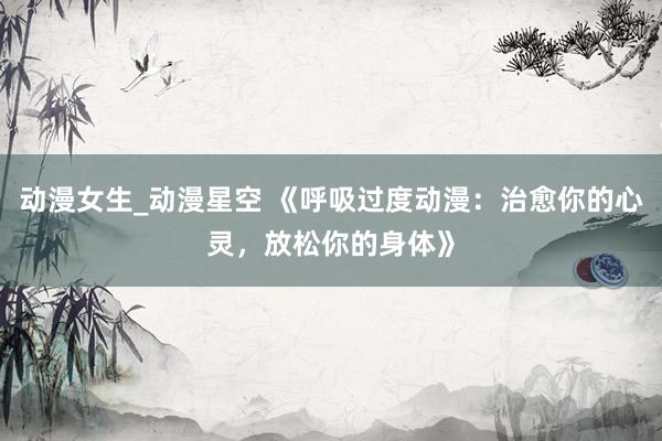 动漫女生_动漫星空 《呼吸过度动漫：治愈你的心灵，放松你的身体》