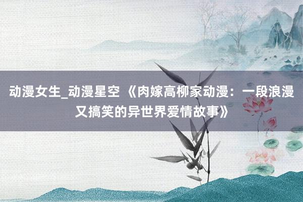 动漫女生_动漫星空 《肉嫁高柳家动漫：一段浪漫又搞笑的异世界爱情故事》
