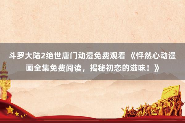 斗罗大陆2绝世唐门动漫免费观看 《怦然心动漫画全集免费阅读，揭秘初恋的滋味！》