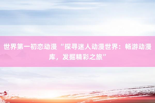 世界第一初恋动漫 “探寻迷人动漫世界：畅游动漫库，发掘精彩之旅”