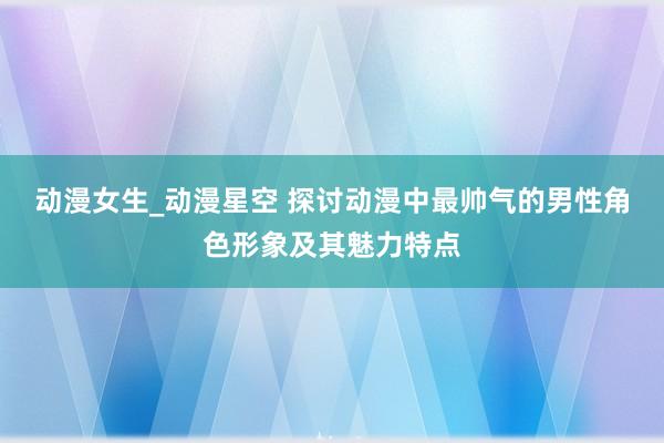 动漫女生_动漫星空 探讨动漫中最帅气的男性角色形象及其魅力特点