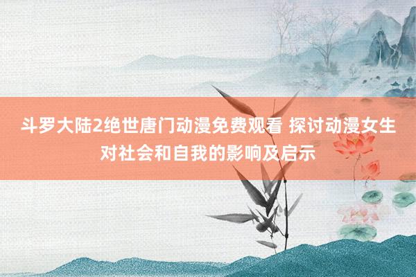 斗罗大陆2绝世唐门动漫免费观看 探讨动漫女生对社会和自我的影响及启示