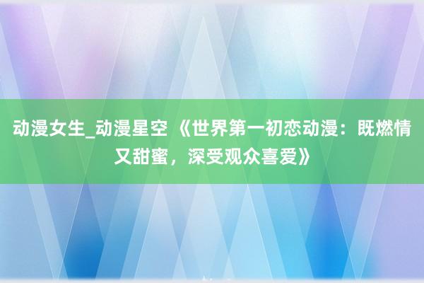 动漫女生_动漫星空 《世界第一初恋动漫：既燃情又甜蜜，深受观众喜爱》