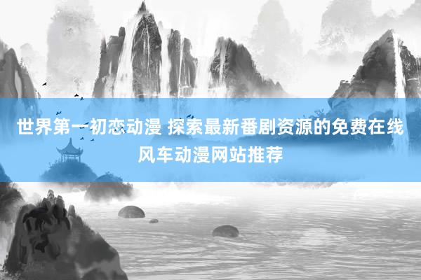 世界第一初恋动漫 探索最新番剧资源的免费在线风车动漫网站推荐