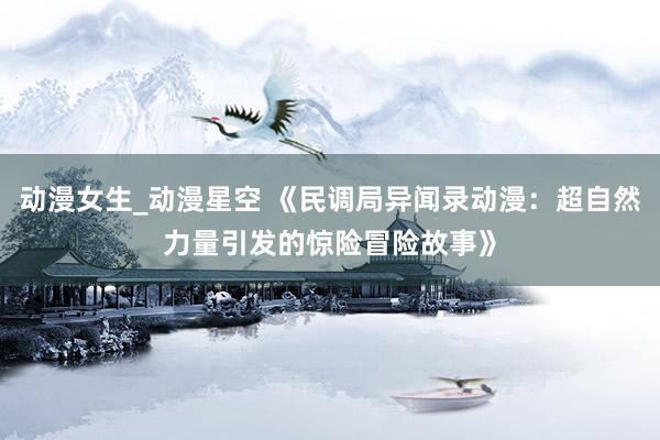 动漫女生_动漫星空 《民调局异闻录动漫：超自然力量引发的惊险冒险故事》