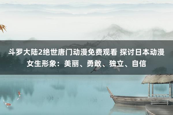 斗罗大陆2绝世唐门动漫免费观看 探讨日本动漫女生形象：美丽、勇敢、独立、自信
