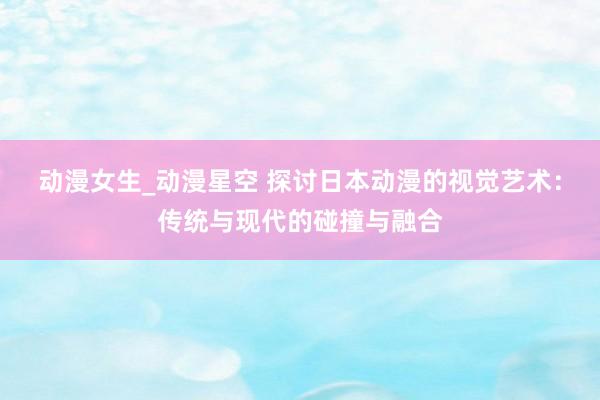 动漫女生_动漫星空 探讨日本动漫的视觉艺术：传统与现代的碰撞与融合