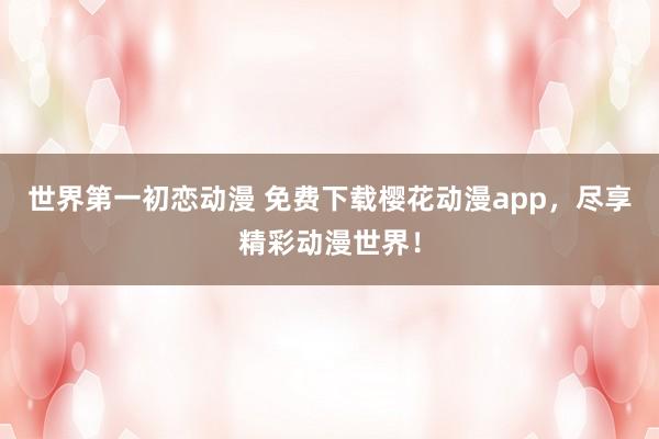 世界第一初恋动漫 免费下载樱花动漫app，尽享精彩动漫世界！
