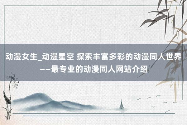 动漫女生_动漫星空 探索丰富多彩的动漫同人世界——最专业的动漫同人网站介绍