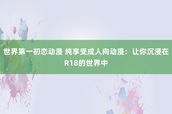 世界第一初恋动漫 纯享受成人向动漫：让你沉浸在R18的世界中