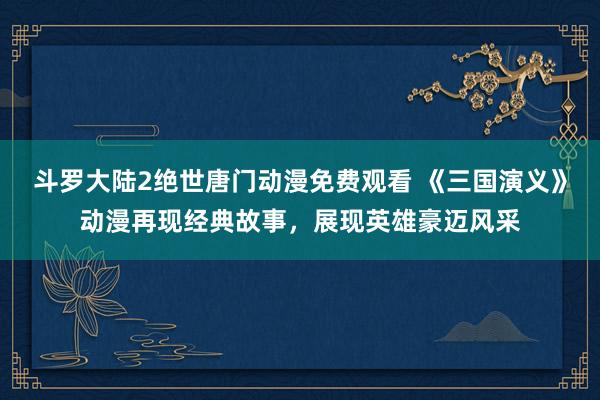 斗罗大陆2绝世唐门动漫免费观看 《三国演义》动漫再现经典故事，展现英雄豪迈风采