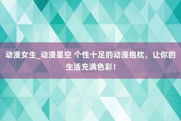 动漫女生_动漫星空 个性十足的动漫抱枕，让你的生活充满色彩！