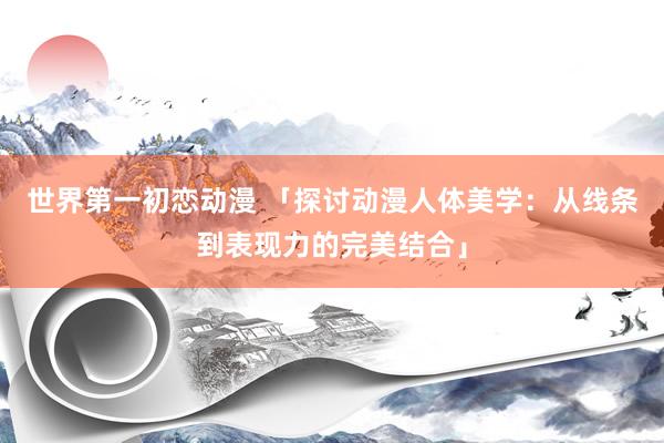 世界第一初恋动漫 「探讨动漫人体美学：从线条到表现力的完美结合」