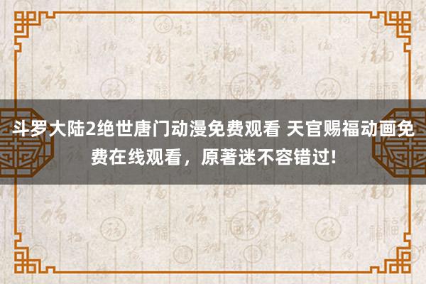 斗罗大陆2绝世唐门动漫免费观看 天官赐福动画免费在线观看，原著迷不容错过!