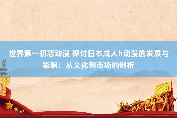 世界第一初恋动漫 探讨日本成人h动漫的发展与影响：从文化到市场的剖析
