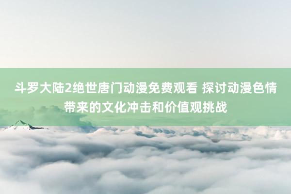 斗罗大陆2绝世唐门动漫免费观看 探讨动漫色情带来的文化冲击和价值观挑战